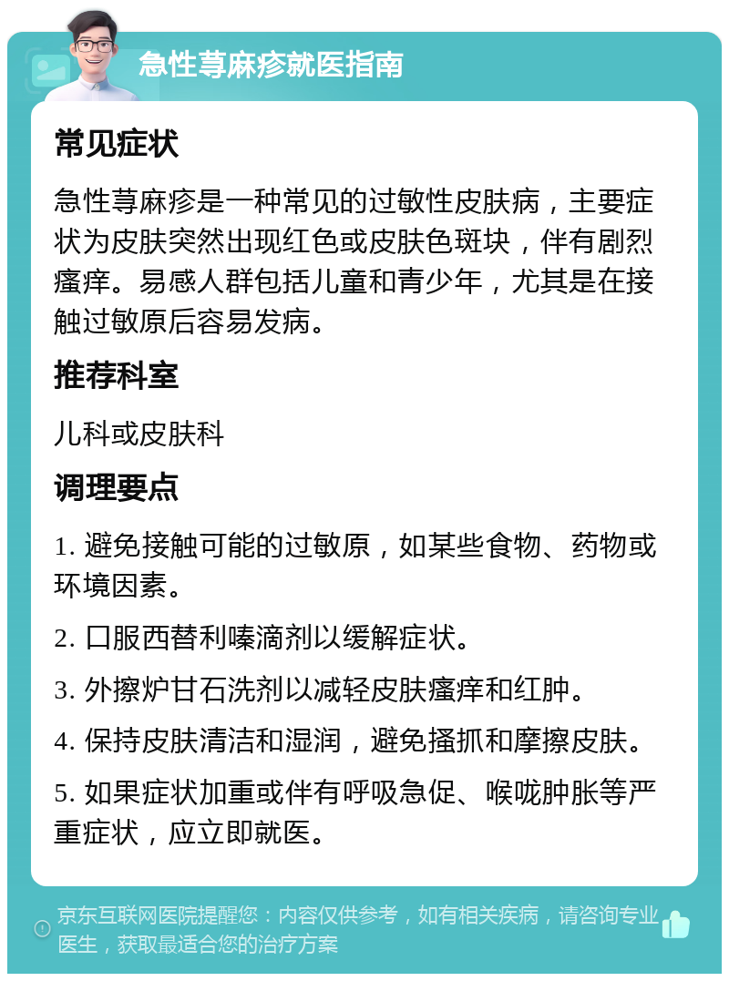 急性荨麻疹就医指南 常见症状 急性荨麻疹是一种常见的过敏性皮肤病，主要症状为皮肤突然出现红色或皮肤色斑块，伴有剧烈瘙痒。易感人群包括儿童和青少年，尤其是在接触过敏原后容易发病。 推荐科室 儿科或皮肤科 调理要点 1. 避免接触可能的过敏原，如某些食物、药物或环境因素。 2. 口服西替利嗪滴剂以缓解症状。 3. 外擦炉甘石洗剂以减轻皮肤瘙痒和红肿。 4. 保持皮肤清洁和湿润，避免搔抓和摩擦皮肤。 5. 如果症状加重或伴有呼吸急促、喉咙肿胀等严重症状，应立即就医。