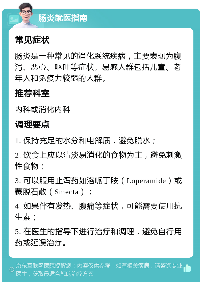 肠炎就医指南 常见症状 肠炎是一种常见的消化系统疾病，主要表现为腹泻、恶心、呕吐等症状。易感人群包括儿童、老年人和免疫力较弱的人群。 推荐科室 内科或消化内科 调理要点 1. 保持充足的水分和电解质，避免脱水； 2. 饮食上应以清淡易消化的食物为主，避免刺激性食物； 3. 可以服用止泻药如洛哌丁胺（Loperamide）或蒙脱石散（Smecta）； 4. 如果伴有发热、腹痛等症状，可能需要使用抗生素； 5. 在医生的指导下进行治疗和调理，避免自行用药或延误治疗。