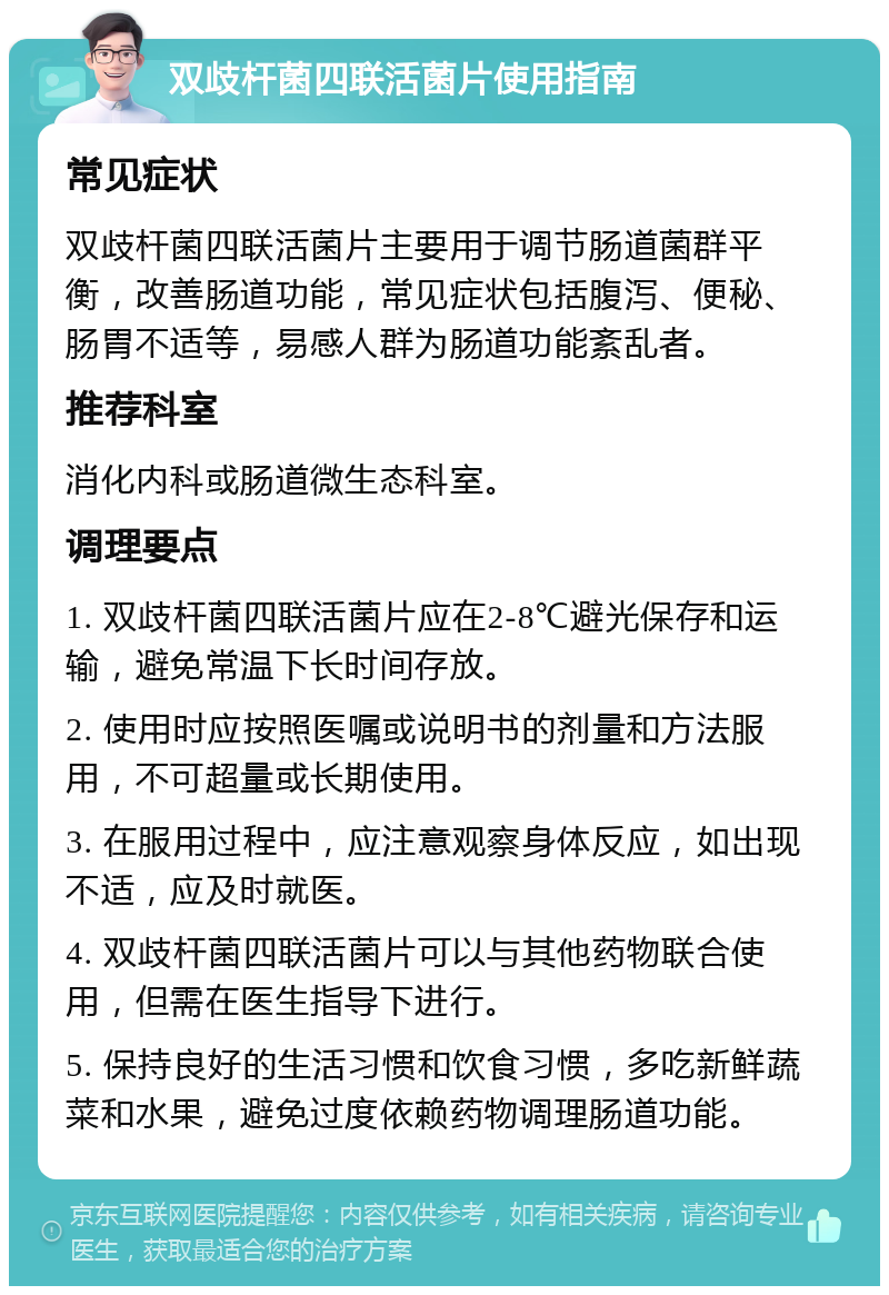 双歧杆菌四联活菌片使用指南 常见症状 双歧杆菌四联活菌片主要用于调节肠道菌群平衡，改善肠道功能，常见症状包括腹泻、便秘、肠胃不适等，易感人群为肠道功能紊乱者。 推荐科室 消化内科或肠道微生态科室。 调理要点 1. 双歧杆菌四联活菌片应在2-8℃避光保存和运输，避免常温下长时间存放。 2. 使用时应按照医嘱或说明书的剂量和方法服用，不可超量或长期使用。 3. 在服用过程中，应注意观察身体反应，如出现不适，应及时就医。 4. 双歧杆菌四联活菌片可以与其他药物联合使用，但需在医生指导下进行。 5. 保持良好的生活习惯和饮食习惯，多吃新鲜蔬菜和水果，避免过度依赖药物调理肠道功能。