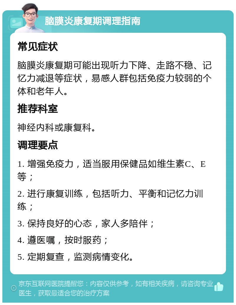 脑膜炎康复期调理指南 常见症状 脑膜炎康复期可能出现听力下降、走路不稳、记忆力减退等症状，易感人群包括免疫力较弱的个体和老年人。 推荐科室 神经内科或康复科。 调理要点 1. 增强免疫力，适当服用保健品如维生素C、E等； 2. 进行康复训练，包括听力、平衡和记忆力训练； 3. 保持良好的心态，家人多陪伴； 4. 遵医嘱，按时服药； 5. 定期复查，监测病情变化。