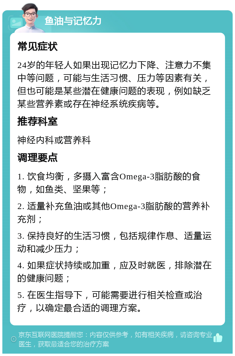 鱼油与记忆力 常见症状 24岁的年轻人如果出现记忆力下降、注意力不集中等问题，可能与生活习惯、压力等因素有关，但也可能是某些潜在健康问题的表现，例如缺乏某些营养素或存在神经系统疾病等。 推荐科室 神经内科或营养科 调理要点 1. 饮食均衡，多摄入富含Omega-3脂肪酸的食物，如鱼类、坚果等； 2. 适量补充鱼油或其他Omega-3脂肪酸的营养补充剂； 3. 保持良好的生活习惯，包括规律作息、适量运动和减少压力； 4. 如果症状持续或加重，应及时就医，排除潜在的健康问题； 5. 在医生指导下，可能需要进行相关检查或治疗，以确定最合适的调理方案。