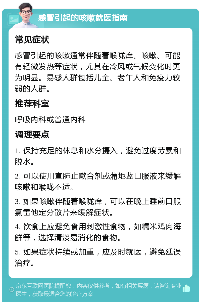 感冒引起的咳嗽就医指南 常见症状 感冒引起的咳嗽通常伴随着喉咙痒、咳嗽、可能有轻微发热等症状，尤其在冷风或气候变化时更为明显。易感人群包括儿童、老年人和免疫力较弱的人群。 推荐科室 呼吸内科或普通内科 调理要点 1. 保持充足的休息和水分摄入，避免过度劳累和脱水。 2. 可以使用宣肺止嗽合剂或蒲地蓝口服液来缓解咳嗽和喉咙不适。 3. 如果咳嗽伴随着喉咙痒，可以在晚上睡前口服氯雷他定分散片来缓解症状。 4. 饮食上应避免食用刺激性食物，如糯米鸡肉海鲜等，选择清淡易消化的食物。 5. 如果症状持续或加重，应及时就医，避免延误治疗。