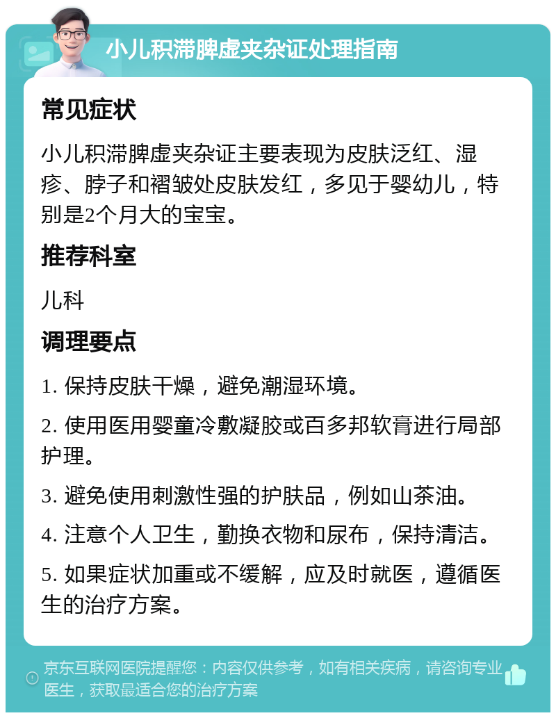 小儿积滞脾虚夹杂证处理指南 常见症状 小儿积滞脾虚夹杂证主要表现为皮肤泛红、湿疹、脖子和褶皱处皮肤发红，多见于婴幼儿，特别是2个月大的宝宝。 推荐科室 儿科 调理要点 1. 保持皮肤干燥，避免潮湿环境。 2. 使用医用婴童冷敷凝胶或百多邦软膏进行局部护理。 3. 避免使用刺激性强的护肤品，例如山茶油。 4. 注意个人卫生，勤换衣物和尿布，保持清洁。 5. 如果症状加重或不缓解，应及时就医，遵循医生的治疗方案。