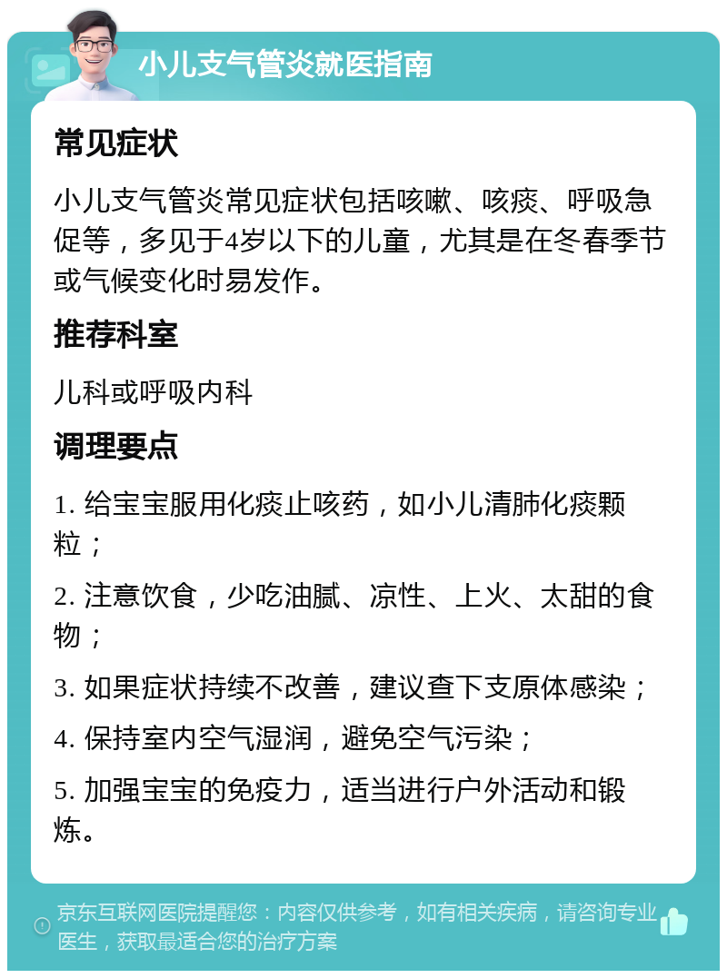 小儿支气管炎就医指南 常见症状 小儿支气管炎常见症状包括咳嗽、咳痰、呼吸急促等，多见于4岁以下的儿童，尤其是在冬春季节或气候变化时易发作。 推荐科室 儿科或呼吸内科 调理要点 1. 给宝宝服用化痰止咳药，如小儿清肺化痰颗粒； 2. 注意饮食，少吃油腻、凉性、上火、太甜的食物； 3. 如果症状持续不改善，建议查下支原体感染； 4. 保持室内空气湿润，避免空气污染； 5. 加强宝宝的免疫力，适当进行户外活动和锻炼。