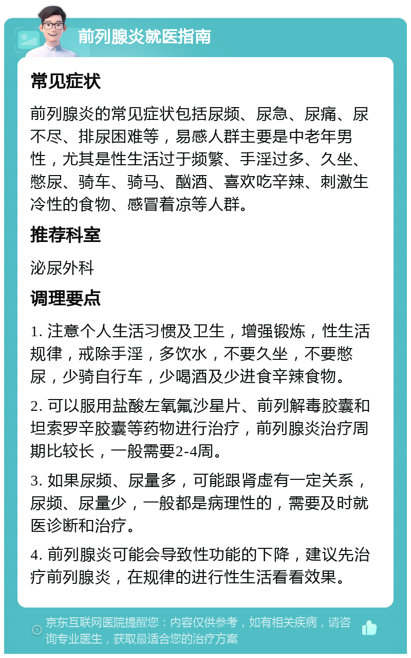 前列腺炎就医指南 常见症状 前列腺炎的常见症状包括尿频、尿急、尿痛、尿不尽、排尿困难等，易感人群主要是中老年男性，尤其是性生活过于频繁、手淫过多、久坐、憋尿、骑车、骑马、酗酒、喜欢吃辛辣、刺激生冷性的食物、感冒着凉等人群。 推荐科室 泌尿外科 调理要点 1. 注意个人生活习惯及卫生，增强锻炼，性生活规律，戒除手淫，多饮水，不要久坐，不要憋尿，少骑自行车，少喝酒及少进食辛辣食物。 2. 可以服用盐酸左氧氟沙星片、前列解毒胶囊和坦索罗辛胶囊等药物进行治疗，前列腺炎治疗周期比较长，一般需要2-4周。 3. 如果尿频、尿量多，可能跟肾虚有一定关系，尿频、尿量少，一般都是病理性的，需要及时就医诊断和治疗。 4. 前列腺炎可能会导致性功能的下降，建议先治疗前列腺炎，在规律的进行性生活看看效果。