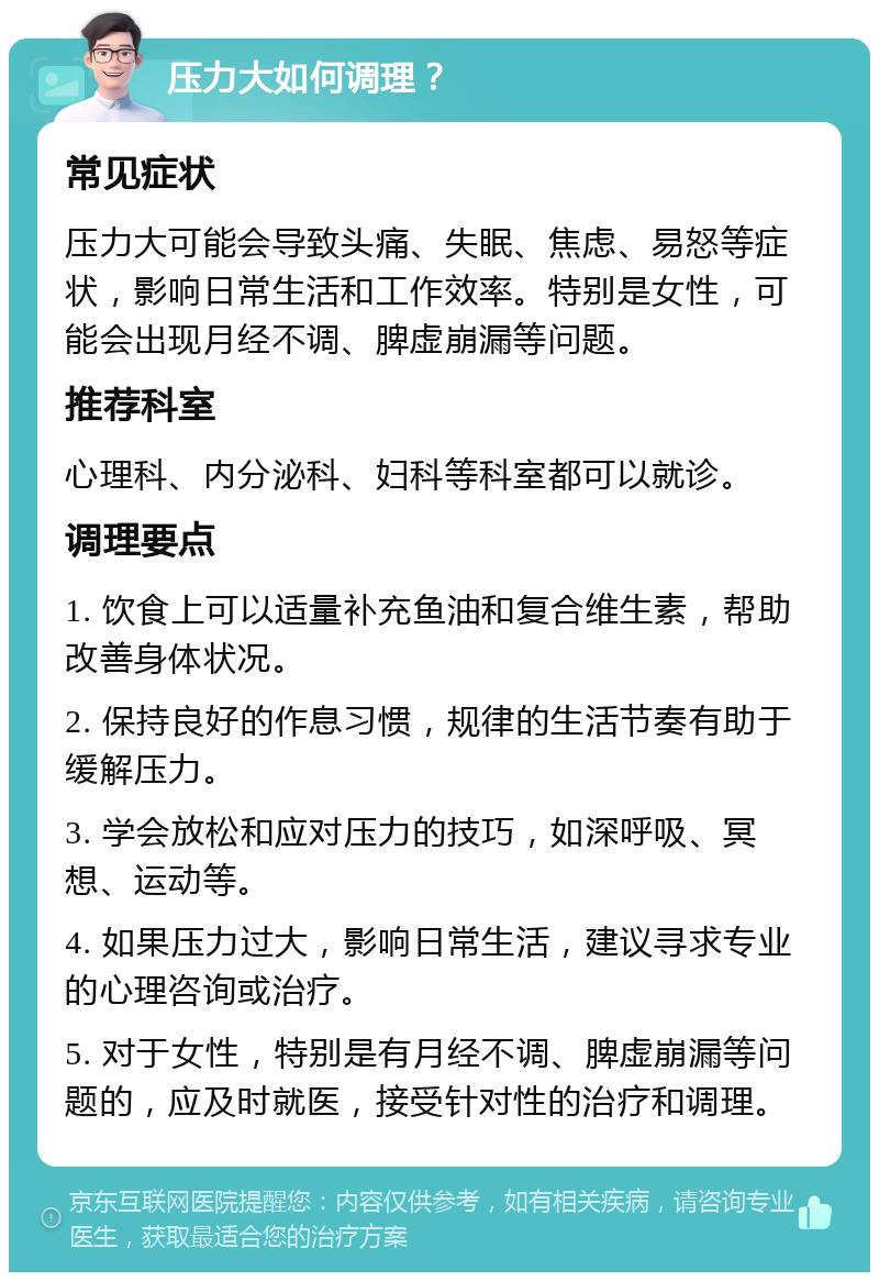 压力大如何调理？ 常见症状 压力大可能会导致头痛、失眠、焦虑、易怒等症状，影响日常生活和工作效率。特别是女性，可能会出现月经不调、脾虚崩漏等问题。 推荐科室 心理科、内分泌科、妇科等科室都可以就诊。 调理要点 1. 饮食上可以适量补充鱼油和复合维生素，帮助改善身体状况。 2. 保持良好的作息习惯，规律的生活节奏有助于缓解压力。 3. 学会放松和应对压力的技巧，如深呼吸、冥想、运动等。 4. 如果压力过大，影响日常生活，建议寻求专业的心理咨询或治疗。 5. 对于女性，特别是有月经不调、脾虚崩漏等问题的，应及时就医，接受针对性的治疗和调理。