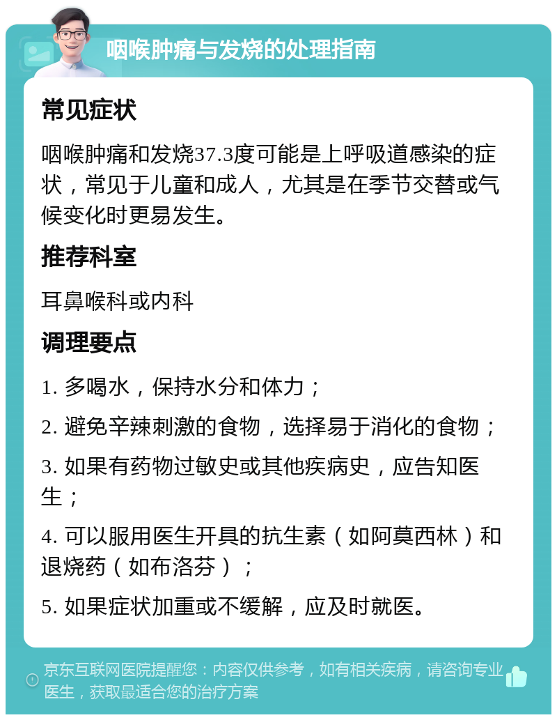 咽喉肿痛与发烧的处理指南 常见症状 咽喉肿痛和发烧37.3度可能是上呼吸道感染的症状，常见于儿童和成人，尤其是在季节交替或气候变化时更易发生。 推荐科室 耳鼻喉科或内科 调理要点 1. 多喝水，保持水分和体力； 2. 避免辛辣刺激的食物，选择易于消化的食物； 3. 如果有药物过敏史或其他疾病史，应告知医生； 4. 可以服用医生开具的抗生素（如阿莫西林）和退烧药（如布洛芬）； 5. 如果症状加重或不缓解，应及时就医。