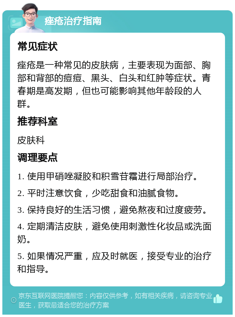 痤疮治疗指南 常见症状 痤疮是一种常见的皮肤病，主要表现为面部、胸部和背部的痘痘、黑头、白头和红肿等症状。青春期是高发期，但也可能影响其他年龄段的人群。 推荐科室 皮肤科 调理要点 1. 使用甲硝唑凝胶和积雪苷霜进行局部治疗。 2. 平时注意饮食，少吃甜食和油腻食物。 3. 保持良好的生活习惯，避免熬夜和过度疲劳。 4. 定期清洁皮肤，避免使用刺激性化妆品或洗面奶。 5. 如果情况严重，应及时就医，接受专业的治疗和指导。