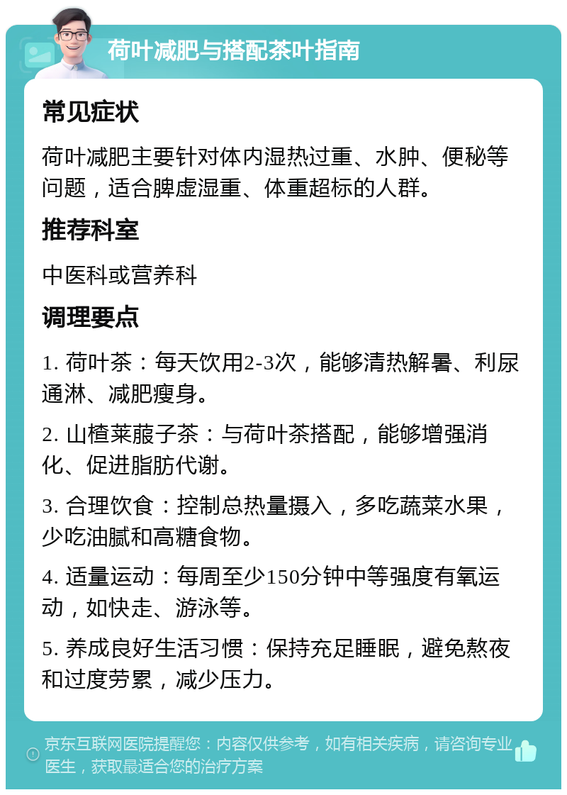 荷叶减肥与搭配茶叶指南 常见症状 荷叶减肥主要针对体内湿热过重、水肿、便秘等问题，适合脾虚湿重、体重超标的人群。 推荐科室 中医科或营养科 调理要点 1. 荷叶茶：每天饮用2-3次，能够清热解暑、利尿通淋、减肥瘦身。 2. 山楂莱菔子茶：与荷叶茶搭配，能够增强消化、促进脂肪代谢。 3. 合理饮食：控制总热量摄入，多吃蔬菜水果，少吃油腻和高糖食物。 4. 适量运动：每周至少150分钟中等强度有氧运动，如快走、游泳等。 5. 养成良好生活习惯：保持充足睡眠，避免熬夜和过度劳累，减少压力。