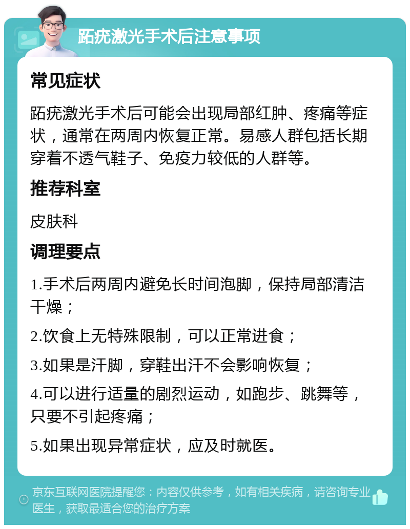 跖疣激光手术后注意事项 常见症状 跖疣激光手术后可能会出现局部红肿、疼痛等症状，通常在两周内恢复正常。易感人群包括长期穿着不透气鞋子、免疫力较低的人群等。 推荐科室 皮肤科 调理要点 1.手术后两周内避免长时间泡脚，保持局部清洁干燥； 2.饮食上无特殊限制，可以正常进食； 3.如果是汗脚，穿鞋出汗不会影响恢复； 4.可以进行适量的剧烈运动，如跑步、跳舞等，只要不引起疼痛； 5.如果出现异常症状，应及时就医。