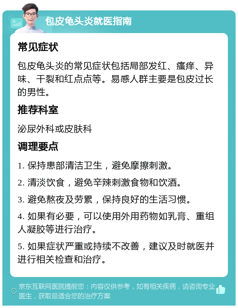 包皮龟头炎就医指南 常见症状 包皮龟头炎的常见症状包括局部发红、瘙痒、异味、干裂和红点点等。易感人群主要是包皮过长的男性。 推荐科室 泌尿外科或皮肤科 调理要点 1. 保持患部清洁卫生，避免摩擦刺激。 2. 清淡饮食，避免辛辣刺激食物和饮酒。 3. 避免熬夜及劳累，保持良好的生活习惯。 4. 如果有必要，可以使用外用药物如乳膏、重组人凝胶等进行治疗。 5. 如果症状严重或持续不改善，建议及时就医并进行相关检查和治疗。