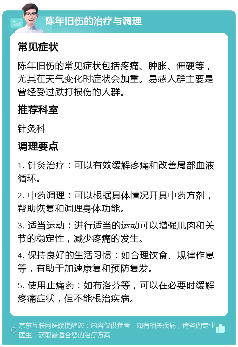 陈年旧伤的治疗与调理 常见症状 陈年旧伤的常见症状包括疼痛、肿胀、僵硬等，尤其在天气变化时症状会加重。易感人群主要是曾经受过跌打损伤的人群。 推荐科室 针灸科 调理要点 1. 针灸治疗：可以有效缓解疼痛和改善局部血液循环。 2. 中药调理：可以根据具体情况开具中药方剂，帮助恢复和调理身体功能。 3. 适当运动：进行适当的运动可以增强肌肉和关节的稳定性，减少疼痛的发生。 4. 保持良好的生活习惯：如合理饮食、规律作息等，有助于加速康复和预防复发。 5. 使用止痛药：如布洛芬等，可以在必要时缓解疼痛症状，但不能根治疾病。