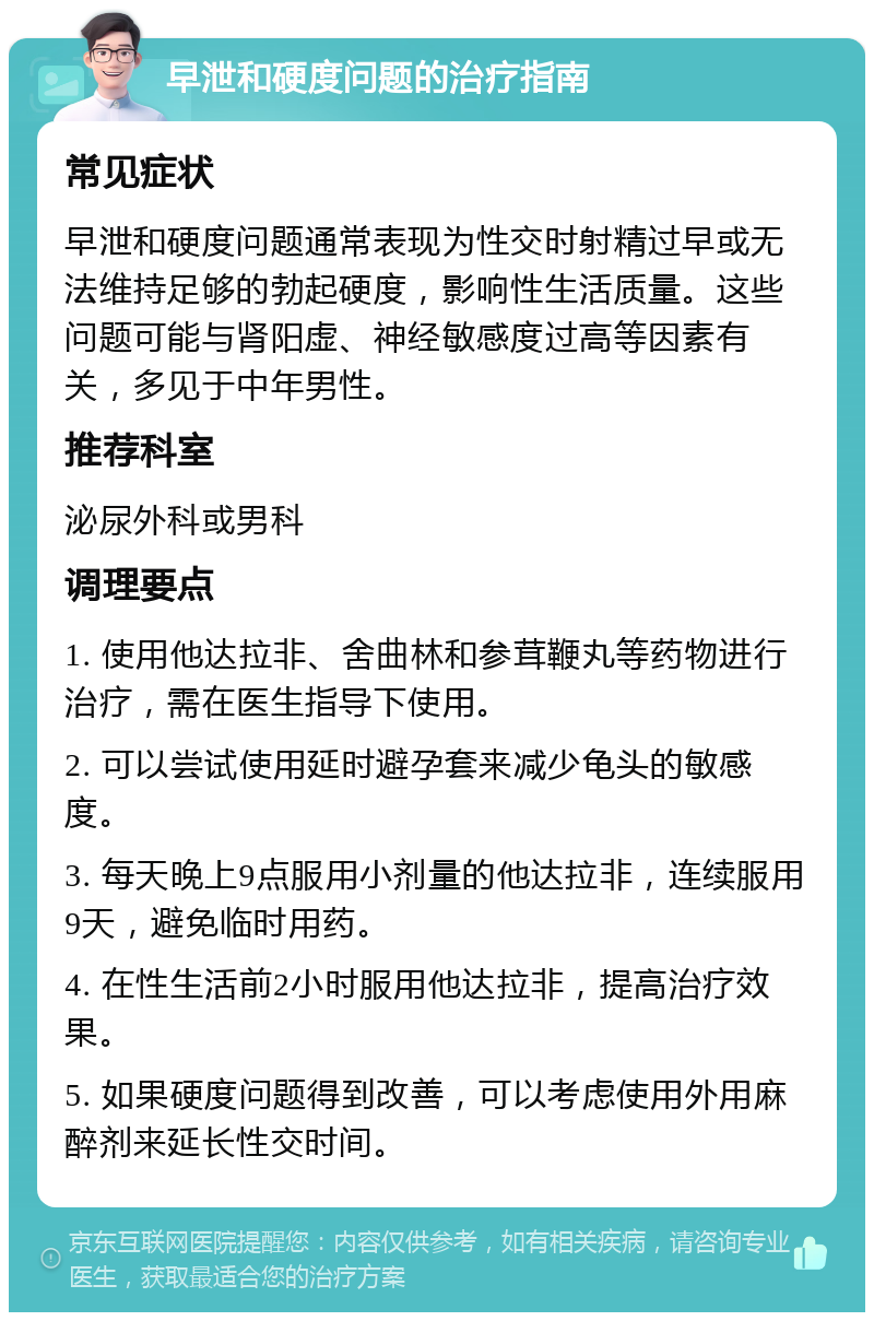 早泄和硬度问题的治疗指南 常见症状 早泄和硬度问题通常表现为性交时射精过早或无法维持足够的勃起硬度，影响性生活质量。这些问题可能与肾阳虚、神经敏感度过高等因素有关，多见于中年男性。 推荐科室 泌尿外科或男科 调理要点 1. 使用他达拉非、舍曲林和参茸鞭丸等药物进行治疗，需在医生指导下使用。 2. 可以尝试使用延时避孕套来减少龟头的敏感度。 3. 每天晚上9点服用小剂量的他达拉非，连续服用9天，避免临时用药。 4. 在性生活前2小时服用他达拉非，提高治疗效果。 5. 如果硬度问题得到改善，可以考虑使用外用麻醉剂来延长性交时间。