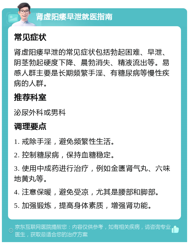 肾虚阳痿早泄就医指南 常见症状 肾虚阳痿早泄的常见症状包括勃起困难、早泄、阴茎勃起硬度下降、晨勃消失、精液流出等。易感人群主要是长期频繁手淫、有糖尿病等慢性疾病的人群。 推荐科室 泌尿外科或男科 调理要点 1. 戒除手淫，避免频繁性生活。 2. 控制糖尿病，保持血糖稳定。 3. 使用中成药进行治疗，例如金匮肾气丸、六味地黄丸等。 4. 注意保暖，避免受凉，尤其是腰部和脚部。 5. 加强锻炼，提高身体素质，增强肾功能。