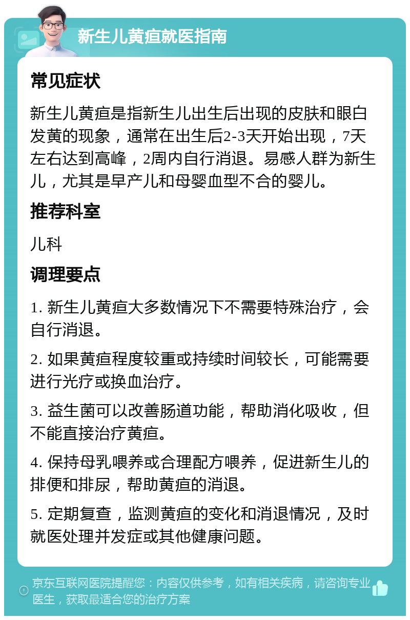 新生儿黄疸就医指南 常见症状 新生儿黄疸是指新生儿出生后出现的皮肤和眼白发黄的现象，通常在出生后2-3天开始出现，7天左右达到高峰，2周内自行消退。易感人群为新生儿，尤其是早产儿和母婴血型不合的婴儿。 推荐科室 儿科 调理要点 1. 新生儿黄疸大多数情况下不需要特殊治疗，会自行消退。 2. 如果黄疸程度较重或持续时间较长，可能需要进行光疗或换血治疗。 3. 益生菌可以改善肠道功能，帮助消化吸收，但不能直接治疗黄疸。 4. 保持母乳喂养或合理配方喂养，促进新生儿的排便和排尿，帮助黄疸的消退。 5. 定期复查，监测黄疸的变化和消退情况，及时就医处理并发症或其他健康问题。