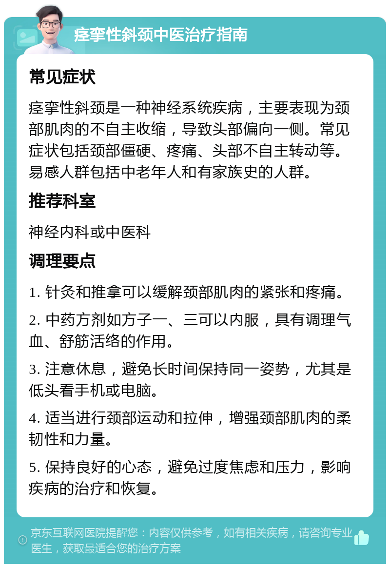 痉挛性斜颈中医治疗指南 常见症状 痉挛性斜颈是一种神经系统疾病，主要表现为颈部肌肉的不自主收缩，导致头部偏向一侧。常见症状包括颈部僵硬、疼痛、头部不自主转动等。易感人群包括中老年人和有家族史的人群。 推荐科室 神经内科或中医科 调理要点 1. 针灸和推拿可以缓解颈部肌肉的紧张和疼痛。 2. 中药方剂如方子一、三可以内服，具有调理气血、舒筋活络的作用。 3. 注意休息，避免长时间保持同一姿势，尤其是低头看手机或电脑。 4. 适当进行颈部运动和拉伸，增强颈部肌肉的柔韧性和力量。 5. 保持良好的心态，避免过度焦虑和压力，影响疾病的治疗和恢复。