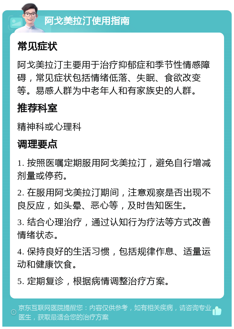 阿戈美拉汀使用指南 常见症状 阿戈美拉汀主要用于治疗抑郁症和季节性情感障碍，常见症状包括情绪低落、失眠、食欲改变等。易感人群为中老年人和有家族史的人群。 推荐科室 精神科或心理科 调理要点 1. 按照医嘱定期服用阿戈美拉汀，避免自行增减剂量或停药。 2. 在服用阿戈美拉汀期间，注意观察是否出现不良反应，如头晕、恶心等，及时告知医生。 3. 结合心理治疗，通过认知行为疗法等方式改善情绪状态。 4. 保持良好的生活习惯，包括规律作息、适量运动和健康饮食。 5. 定期复诊，根据病情调整治疗方案。