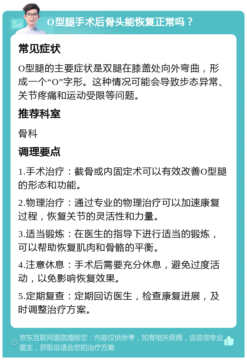 O型腿手术后骨头能恢复正常吗？ 常见症状 O型腿的主要症状是双腿在膝盖处向外弯曲，形成一个“O”字形。这种情况可能会导致步态异常、关节疼痛和运动受限等问题。 推荐科室 骨科 调理要点 1.手术治疗：截骨或内固定术可以有效改善O型腿的形态和功能。 2.物理治疗：通过专业的物理治疗可以加速康复过程，恢复关节的灵活性和力量。 3.适当锻炼：在医生的指导下进行适当的锻炼，可以帮助恢复肌肉和骨骼的平衡。 4.注意休息：手术后需要充分休息，避免过度活动，以免影响恢复效果。 5.定期复查：定期回访医生，检查康复进展，及时调整治疗方案。