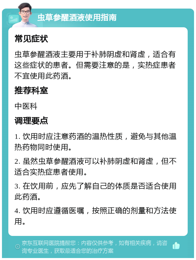 虫草参醒酒液使用指南 常见症状 虫草参醒酒液主要用于补肺阴虚和肾虚，适合有这些症状的患者。但需要注意的是，实热症患者不宜使用此药酒。 推荐科室 中医科 调理要点 1. 饮用时应注意药酒的温热性质，避免与其他温热药物同时使用。 2. 虽然虫草参醒酒液可以补肺阴虚和肾虚，但不适合实热症患者使用。 3. 在饮用前，应先了解自己的体质是否适合使用此药酒。 4. 饮用时应遵循医嘱，按照正确的剂量和方法使用。