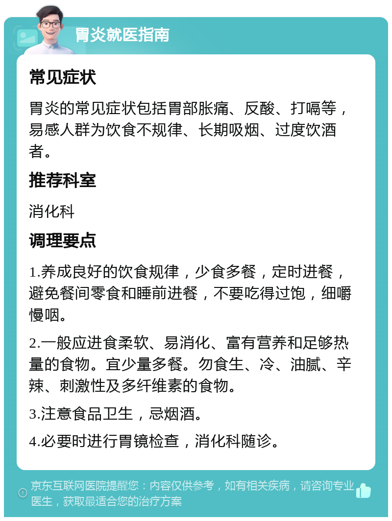 胃炎就医指南 常见症状 胃炎的常见症状包括胃部胀痛、反酸、打嗝等，易感人群为饮食不规律、长期吸烟、过度饮酒者。 推荐科室 消化科 调理要点 1.养成良好的饮食规律，少食多餐，定时进餐，避免餐间零食和睡前进餐，不要吃得过饱，细嚼慢咽。 2.一般应进食柔软、易消化、富有营养和足够热量的食物。宜少量多餐。勿食生、冷、油腻、辛辣、刺激性及多纤维素的食物。 3.注意食品卫生，忌烟酒。 4.必要时进行胃镜检查，消化科随诊。