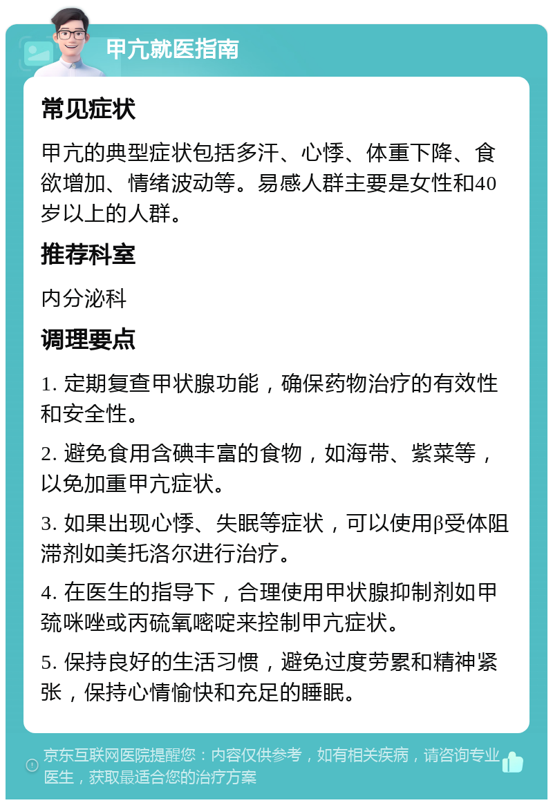 甲亢就医指南 常见症状 甲亢的典型症状包括多汗、心悸、体重下降、食欲增加、情绪波动等。易感人群主要是女性和40岁以上的人群。 推荐科室 内分泌科 调理要点 1. 定期复查甲状腺功能，确保药物治疗的有效性和安全性。 2. 避免食用含碘丰富的食物，如海带、紫菜等，以免加重甲亢症状。 3. 如果出现心悸、失眠等症状，可以使用β受体阻滞剂如美托洛尔进行治疗。 4. 在医生的指导下，合理使用甲状腺抑制剂如甲巯咪唑或丙硫氧嘧啶来控制甲亢症状。 5. 保持良好的生活习惯，避免过度劳累和精神紧张，保持心情愉快和充足的睡眠。