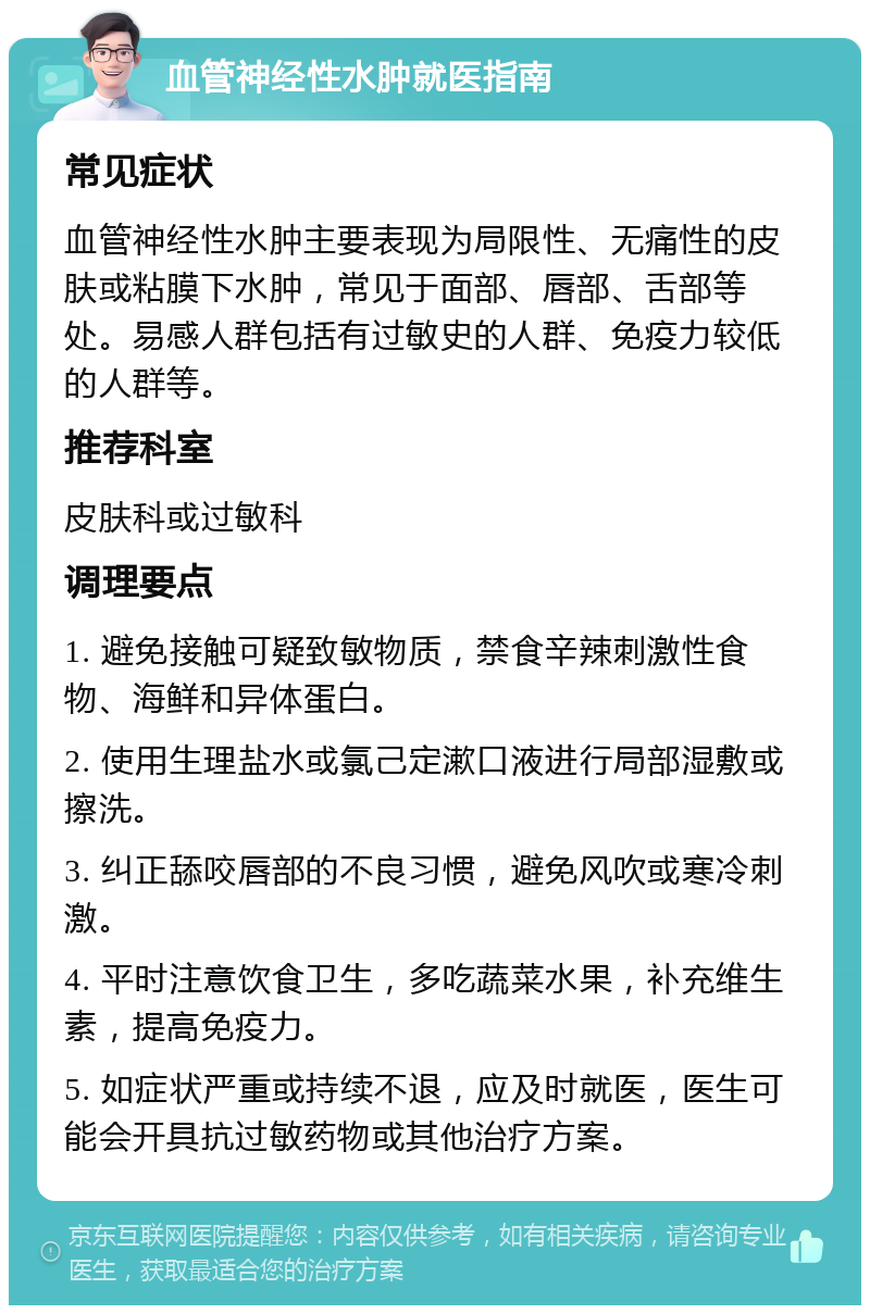 血管神经性水肿就医指南 常见症状 血管神经性水肿主要表现为局限性、无痛性的皮肤或粘膜下水肿，常见于面部、唇部、舌部等处。易感人群包括有过敏史的人群、免疫力较低的人群等。 推荐科室 皮肤科或过敏科 调理要点 1. 避免接触可疑致敏物质，禁食辛辣刺激性食物、海鲜和异体蛋白。 2. 使用生理盐水或氯己定漱口液进行局部湿敷或擦洗。 3. 纠正舔咬唇部的不良习惯，避免风吹或寒冷刺激。 4. 平时注意饮食卫生，多吃蔬菜水果，补充维生素，提高免疫力。 5. 如症状严重或持续不退，应及时就医，医生可能会开具抗过敏药物或其他治疗方案。