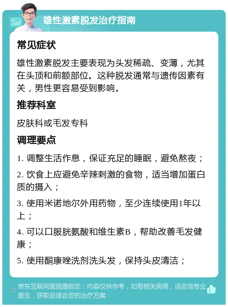 雄性激素脱发治疗指南 常见症状 雄性激素脱发主要表现为头发稀疏、变薄，尤其在头顶和前额部位。这种脱发通常与遗传因素有关，男性更容易受到影响。 推荐科室 皮肤科或毛发专科 调理要点 1. 调整生活作息，保证充足的睡眠，避免熬夜； 2. 饮食上应避免辛辣刺激的食物，适当增加蛋白质的摄入； 3. 使用米诺地尔外用药物，至少连续使用1年以上； 4. 可以口服胱氨酸和维生素B，帮助改善毛发健康； 5. 使用酮康唑洗剂洗头发，保持头皮清洁；