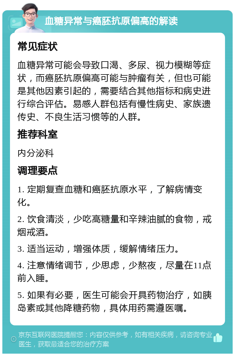 血糖异常与癌胚抗原偏高的解读 常见症状 血糖异常可能会导致口渴、多尿、视力模糊等症状，而癌胚抗原偏高可能与肿瘤有关，但也可能是其他因素引起的，需要结合其他指标和病史进行综合评估。易感人群包括有慢性病史、家族遗传史、不良生活习惯等的人群。 推荐科室 内分泌科 调理要点 1. 定期复查血糖和癌胚抗原水平，了解病情变化。 2. 饮食清淡，少吃高糖量和辛辣油腻的食物，戒烟戒酒。 3. 适当运动，增强体质，缓解情绪压力。 4. 注意情绪调节，少思虑，少熬夜，尽量在11点前入睡。 5. 如果有必要，医生可能会开具药物治疗，如胰岛素或其他降糖药物，具体用药需遵医嘱。