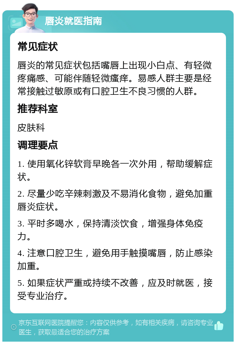 唇炎就医指南 常见症状 唇炎的常见症状包括嘴唇上出现小白点、有轻微疼痛感、可能伴随轻微瘙痒。易感人群主要是经常接触过敏原或有口腔卫生不良习惯的人群。 推荐科室 皮肤科 调理要点 1. 使用氧化锌软膏早晚各一次外用，帮助缓解症状。 2. 尽量少吃辛辣刺激及不易消化食物，避免加重唇炎症状。 3. 平时多喝水，保持清淡饮食，增强身体免疫力。 4. 注意口腔卫生，避免用手触摸嘴唇，防止感染加重。 5. 如果症状严重或持续不改善，应及时就医，接受专业治疗。