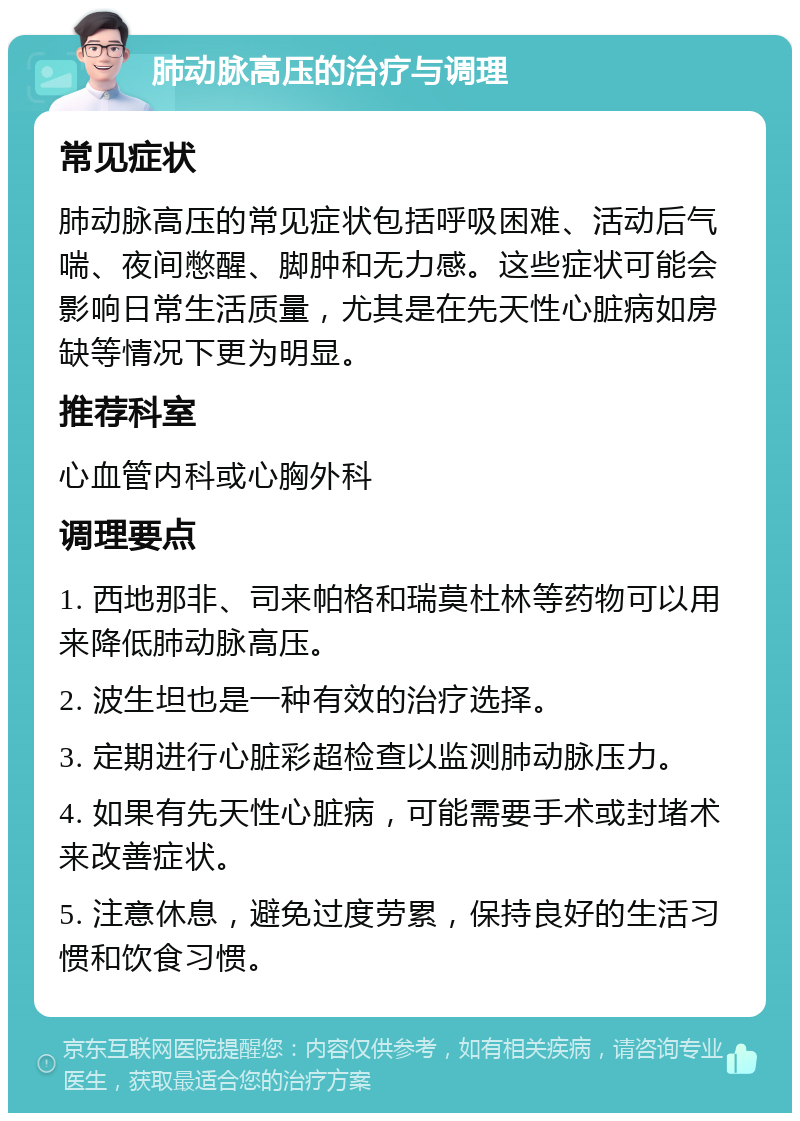 肺动脉高压的治疗与调理 常见症状 肺动脉高压的常见症状包括呼吸困难、活动后气喘、夜间憋醒、脚肿和无力感。这些症状可能会影响日常生活质量，尤其是在先天性心脏病如房缺等情况下更为明显。 推荐科室 心血管内科或心胸外科 调理要点 1. 西地那非、司来帕格和瑞莫杜林等药物可以用来降低肺动脉高压。 2. 波生坦也是一种有效的治疗选择。 3. 定期进行心脏彩超检查以监测肺动脉压力。 4. 如果有先天性心脏病，可能需要手术或封堵术来改善症状。 5. 注意休息，避免过度劳累，保持良好的生活习惯和饮食习惯。