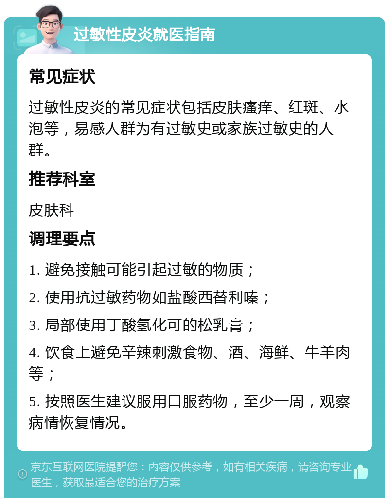 过敏性皮炎就医指南 常见症状 过敏性皮炎的常见症状包括皮肤瘙痒、红斑、水泡等，易感人群为有过敏史或家族过敏史的人群。 推荐科室 皮肤科 调理要点 1. 避免接触可能引起过敏的物质； 2. 使用抗过敏药物如盐酸西替利嗪； 3. 局部使用丁酸氢化可的松乳膏； 4. 饮食上避免辛辣刺激食物、酒、海鲜、牛羊肉等； 5. 按照医生建议服用口服药物，至少一周，观察病情恢复情况。