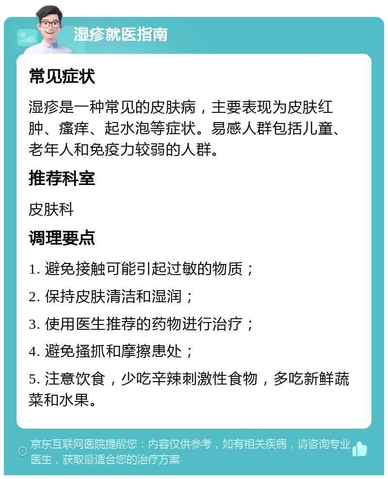 湿疹就医指南 常见症状 湿疹是一种常见的皮肤病，主要表现为皮肤红肿、瘙痒、起水泡等症状。易感人群包括儿童、老年人和免疫力较弱的人群。 推荐科室 皮肤科 调理要点 1. 避免接触可能引起过敏的物质； 2. 保持皮肤清洁和湿润； 3. 使用医生推荐的药物进行治疗； 4. 避免搔抓和摩擦患处； 5. 注意饮食，少吃辛辣刺激性食物，多吃新鲜蔬菜和水果。