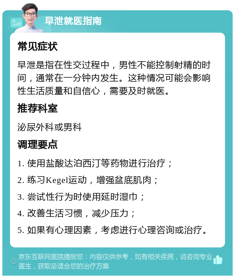 早泄就医指南 常见症状 早泄是指在性交过程中，男性不能控制射精的时间，通常在一分钟内发生。这种情况可能会影响性生活质量和自信心，需要及时就医。 推荐科室 泌尿外科或男科 调理要点 1. 使用盐酸达泊西汀等药物进行治疗； 2. 练习Kegel运动，增强盆底肌肉； 3. 尝试性行为时使用延时湿巾； 4. 改善生活习惯，减少压力； 5. 如果有心理因素，考虑进行心理咨询或治疗。