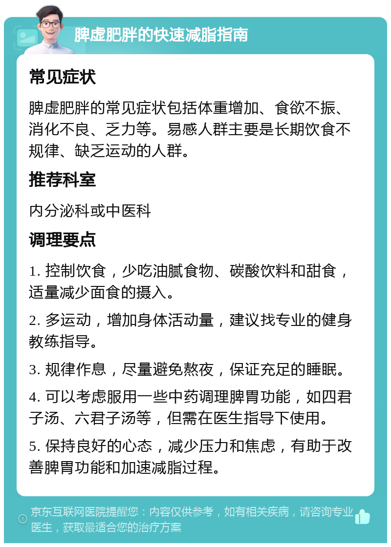 脾虚肥胖的快速减脂指南 常见症状 脾虚肥胖的常见症状包括体重增加、食欲不振、消化不良、乏力等。易感人群主要是长期饮食不规律、缺乏运动的人群。 推荐科室 内分泌科或中医科 调理要点 1. 控制饮食，少吃油腻食物、碳酸饮料和甜食，适量减少面食的摄入。 2. 多运动，增加身体活动量，建议找专业的健身教练指导。 3. 规律作息，尽量避免熬夜，保证充足的睡眠。 4. 可以考虑服用一些中药调理脾胃功能，如四君子汤、六君子汤等，但需在医生指导下使用。 5. 保持良好的心态，减少压力和焦虑，有助于改善脾胃功能和加速减脂过程。