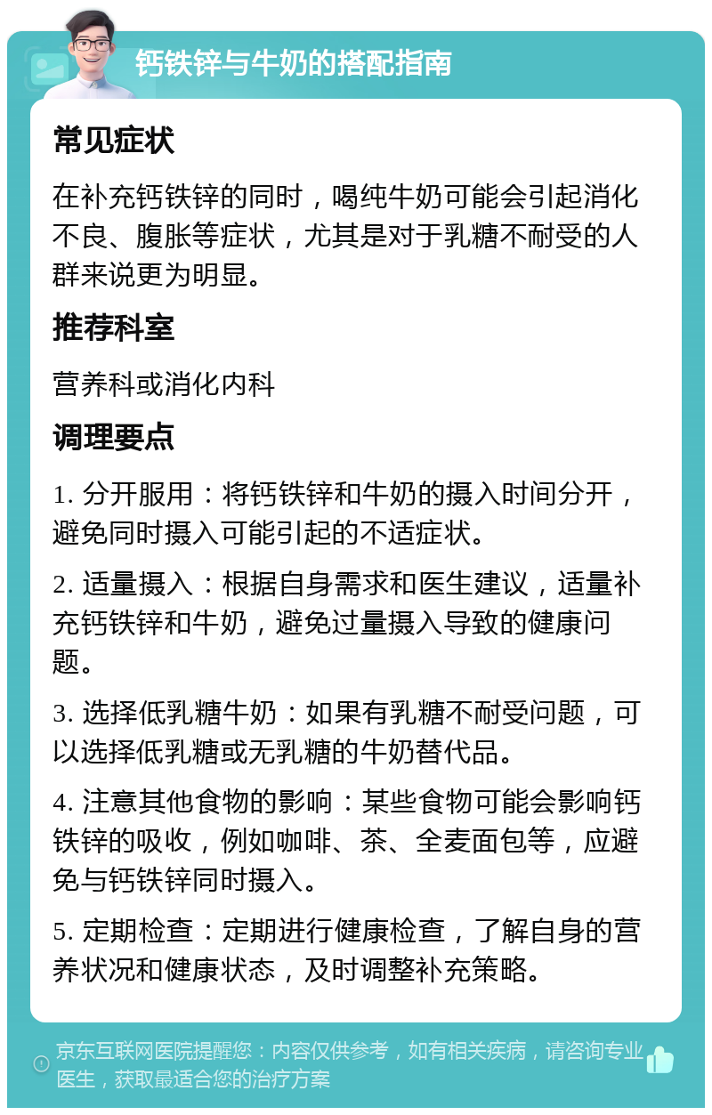 钙铁锌与牛奶的搭配指南 常见症状 在补充钙铁锌的同时，喝纯牛奶可能会引起消化不良、腹胀等症状，尤其是对于乳糖不耐受的人群来说更为明显。 推荐科室 营养科或消化内科 调理要点 1. 分开服用：将钙铁锌和牛奶的摄入时间分开，避免同时摄入可能引起的不适症状。 2. 适量摄入：根据自身需求和医生建议，适量补充钙铁锌和牛奶，避免过量摄入导致的健康问题。 3. 选择低乳糖牛奶：如果有乳糖不耐受问题，可以选择低乳糖或无乳糖的牛奶替代品。 4. 注意其他食物的影响：某些食物可能会影响钙铁锌的吸收，例如咖啡、茶、全麦面包等，应避免与钙铁锌同时摄入。 5. 定期检查：定期进行健康检查，了解自身的营养状况和健康状态，及时调整补充策略。