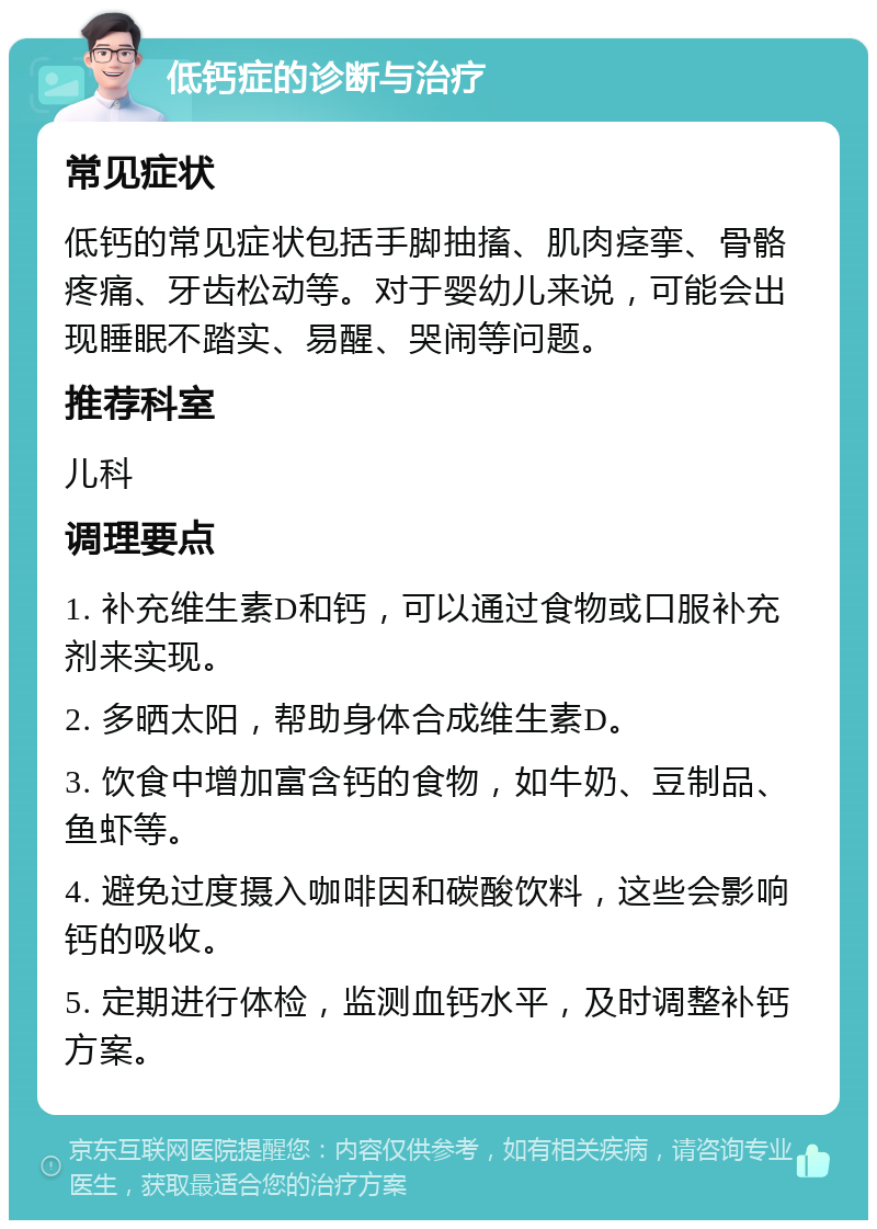 低钙症的诊断与治疗 常见症状 低钙的常见症状包括手脚抽搐、肌肉痉挛、骨骼疼痛、牙齿松动等。对于婴幼儿来说，可能会出现睡眠不踏实、易醒、哭闹等问题。 推荐科室 儿科 调理要点 1. 补充维生素D和钙，可以通过食物或口服补充剂来实现。 2. 多晒太阳，帮助身体合成维生素D。 3. 饮食中增加富含钙的食物，如牛奶、豆制品、鱼虾等。 4. 避免过度摄入咖啡因和碳酸饮料，这些会影响钙的吸收。 5. 定期进行体检，监测血钙水平，及时调整补钙方案。