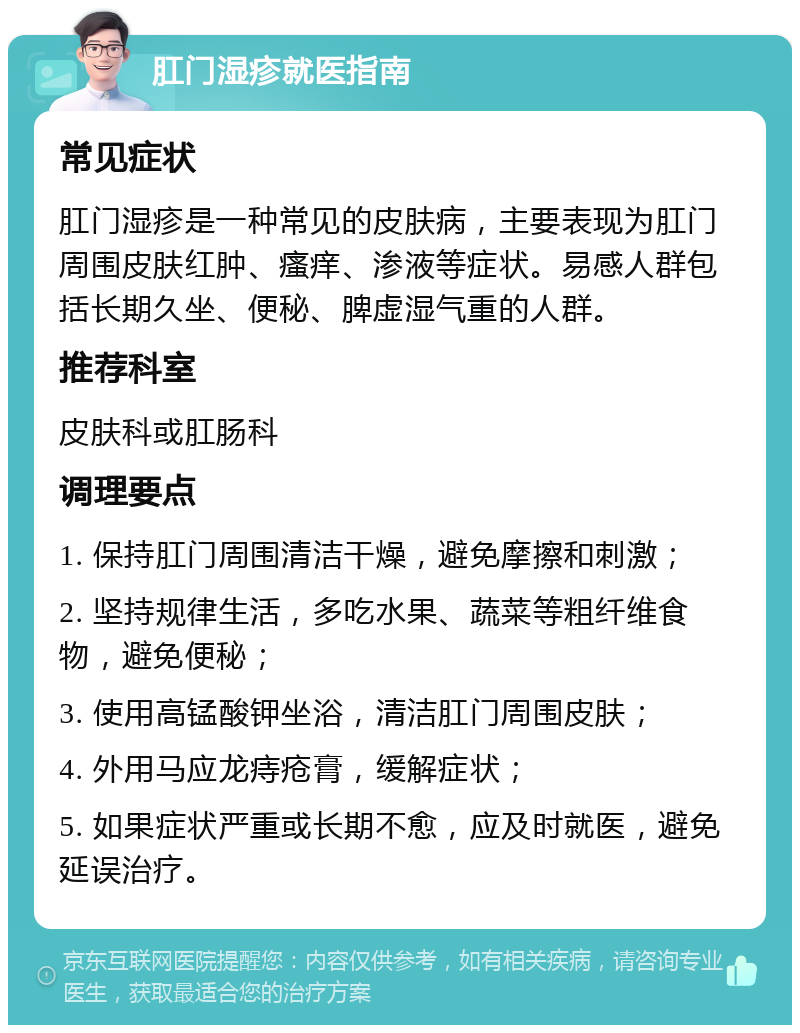 肛门湿疹就医指南 常见症状 肛门湿疹是一种常见的皮肤病，主要表现为肛门周围皮肤红肿、瘙痒、渗液等症状。易感人群包括长期久坐、便秘、脾虚湿气重的人群。 推荐科室 皮肤科或肛肠科 调理要点 1. 保持肛门周围清洁干燥，避免摩擦和刺激； 2. 坚持规律生活，多吃水果、蔬菜等粗纤维食物，避免便秘； 3. 使用高锰酸钾坐浴，清洁肛门周围皮肤； 4. 外用马应龙痔疮膏，缓解症状； 5. 如果症状严重或长期不愈，应及时就医，避免延误治疗。