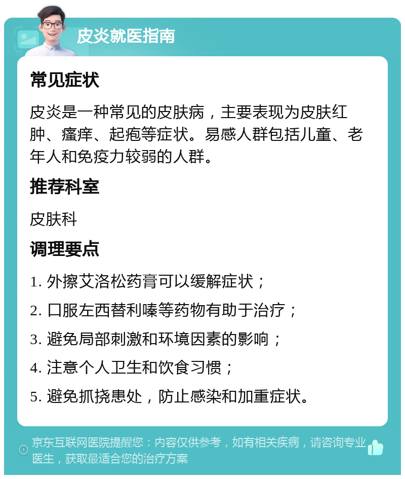 皮炎就医指南 常见症状 皮炎是一种常见的皮肤病，主要表现为皮肤红肿、瘙痒、起疱等症状。易感人群包括儿童、老年人和免疫力较弱的人群。 推荐科室 皮肤科 调理要点 1. 外擦艾洛松药膏可以缓解症状； 2. 口服左西替利嗪等药物有助于治疗； 3. 避免局部刺激和环境因素的影响； 4. 注意个人卫生和饮食习惯； 5. 避免抓挠患处，防止感染和加重症状。