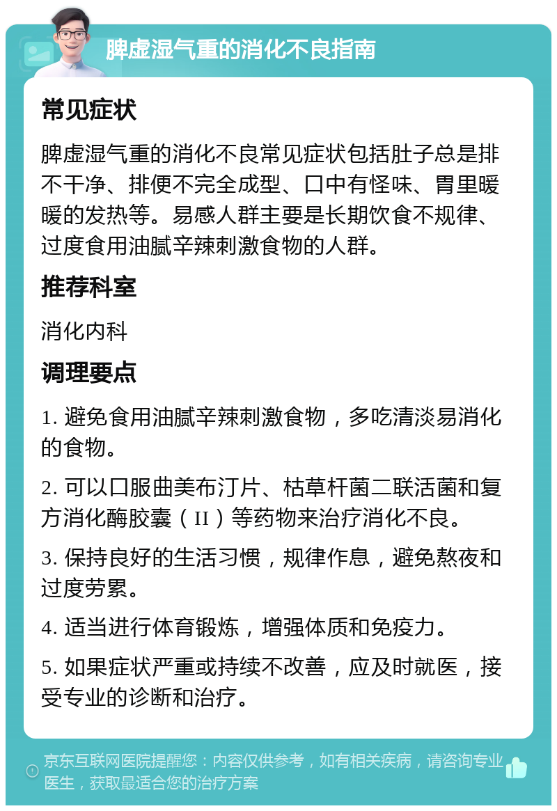 脾虚湿气重的消化不良指南 常见症状 脾虚湿气重的消化不良常见症状包括肚子总是排不干净、排便不完全成型、口中有怪味、胃里暖暖的发热等。易感人群主要是长期饮食不规律、过度食用油腻辛辣刺激食物的人群。 推荐科室 消化内科 调理要点 1. 避免食用油腻辛辣刺激食物，多吃清淡易消化的食物。 2. 可以口服曲美布汀片、枯草杆菌二联活菌和复方消化酶胶囊（II）等药物来治疗消化不良。 3. 保持良好的生活习惯，规律作息，避免熬夜和过度劳累。 4. 适当进行体育锻炼，增强体质和免疫力。 5. 如果症状严重或持续不改善，应及时就医，接受专业的诊断和治疗。