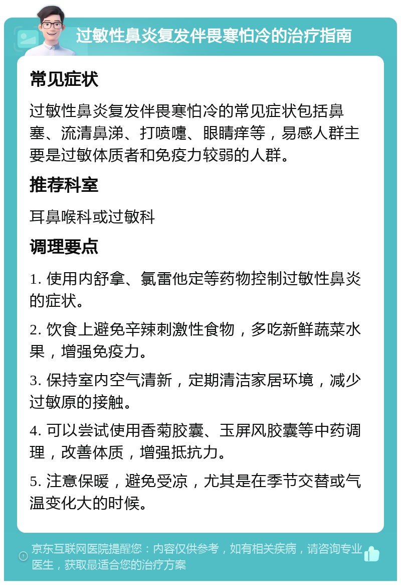 过敏性鼻炎复发伴畏寒怕冷的治疗指南 常见症状 过敏性鼻炎复发伴畏寒怕冷的常见症状包括鼻塞、流清鼻涕、打喷嚏、眼睛痒等，易感人群主要是过敏体质者和免疫力较弱的人群。 推荐科室 耳鼻喉科或过敏科 调理要点 1. 使用内舒拿、氯雷他定等药物控制过敏性鼻炎的症状。 2. 饮食上避免辛辣刺激性食物，多吃新鲜蔬菜水果，增强免疫力。 3. 保持室内空气清新，定期清洁家居环境，减少过敏原的接触。 4. 可以尝试使用香菊胶囊、玉屏风胶囊等中药调理，改善体质，增强抵抗力。 5. 注意保暖，避免受凉，尤其是在季节交替或气温变化大的时候。