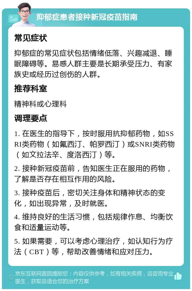 抑郁症患者接种新冠疫苗指南 常见症状 抑郁症的常见症状包括情绪低落、兴趣减退、睡眠障碍等。易感人群主要是长期承受压力、有家族史或经历过创伤的人群。 推荐科室 精神科或心理科 调理要点 1. 在医生的指导下，按时服用抗抑郁药物，如SSRI类药物（如氟西汀、帕罗西汀）或SNRI类药物（如文拉法辛、度洛西汀）等。 2. 接种新冠疫苗前，告知医生正在服用的药物，了解是否存在相互作用的风险。 3. 接种疫苗后，密切关注身体和精神状态的变化，如出现异常，及时就医。 4. 维持良好的生活习惯，包括规律作息、均衡饮食和适量运动等。 5. 如果需要，可以考虑心理治疗，如认知行为疗法（CBT）等，帮助改善情绪和应对压力。