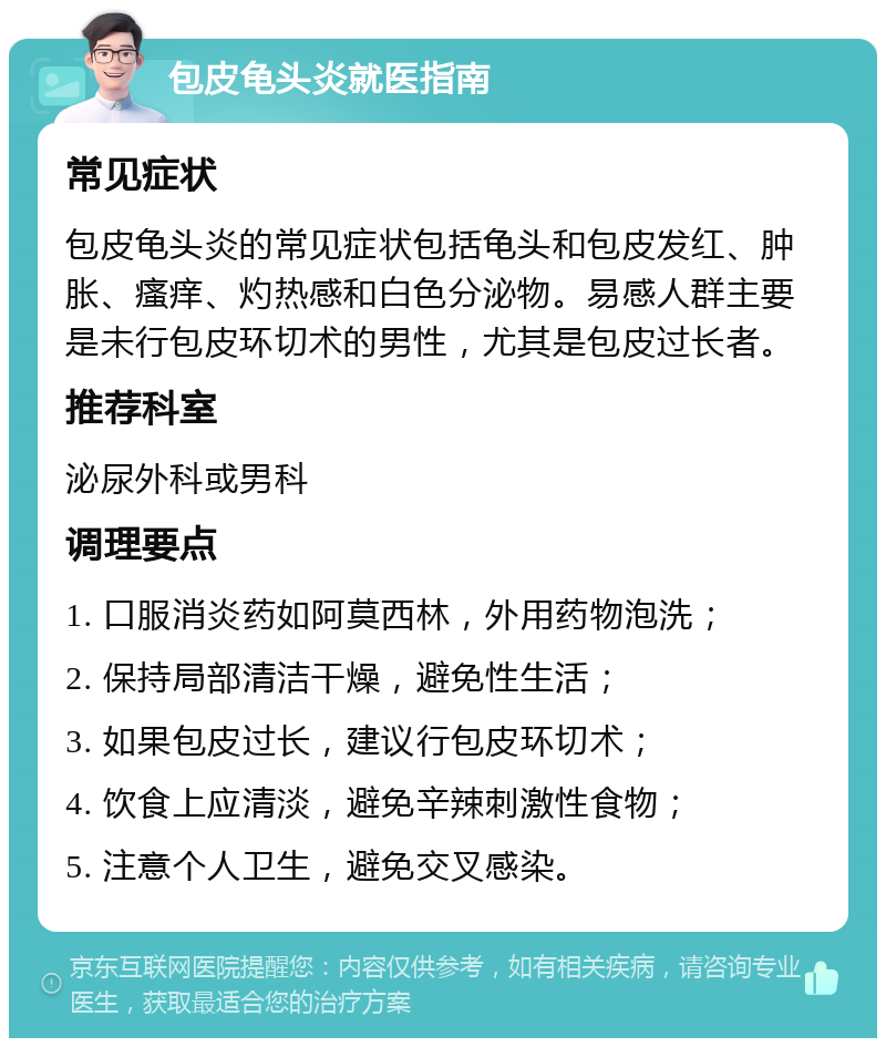 包皮龟头炎就医指南 常见症状 包皮龟头炎的常见症状包括龟头和包皮发红、肿胀、瘙痒、灼热感和白色分泌物。易感人群主要是未行包皮环切术的男性，尤其是包皮过长者。 推荐科室 泌尿外科或男科 调理要点 1. 口服消炎药如阿莫西林，外用药物泡洗； 2. 保持局部清洁干燥，避免性生活； 3. 如果包皮过长，建议行包皮环切术； 4. 饮食上应清淡，避免辛辣刺激性食物； 5. 注意个人卫生，避免交叉感染。