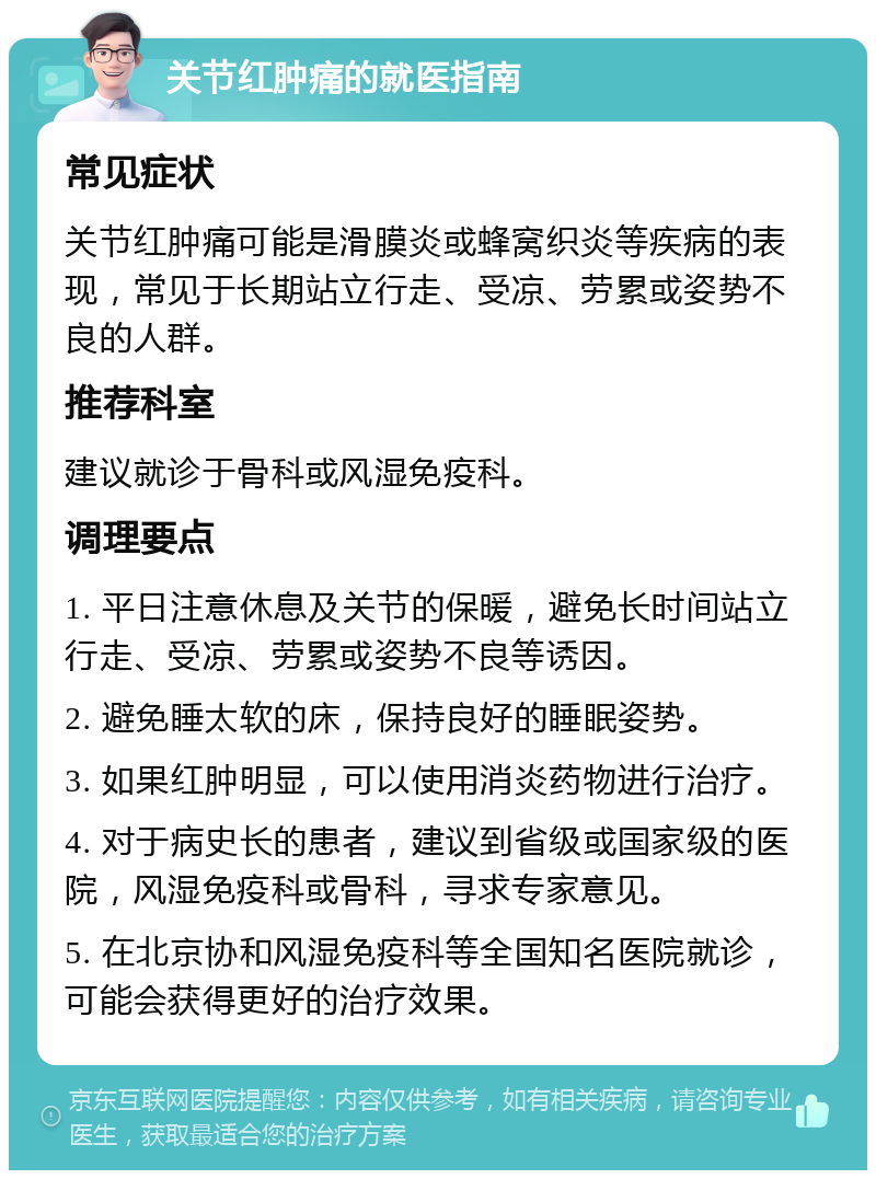 关节红肿痛的就医指南 常见症状 关节红肿痛可能是滑膜炎或蜂窝织炎等疾病的表现，常见于长期站立行走、受凉、劳累或姿势不良的人群。 推荐科室 建议就诊于骨科或风湿免疫科。 调理要点 1. 平日注意休息及关节的保暖，避免长时间站立行走、受凉、劳累或姿势不良等诱因。 2. 避免睡太软的床，保持良好的睡眠姿势。 3. 如果红肿明显，可以使用消炎药物进行治疗。 4. 对于病史长的患者，建议到省级或国家级的医院，风湿免疫科或骨科，寻求专家意见。 5. 在北京协和风湿免疫科等全国知名医院就诊，可能会获得更好的治疗效果。