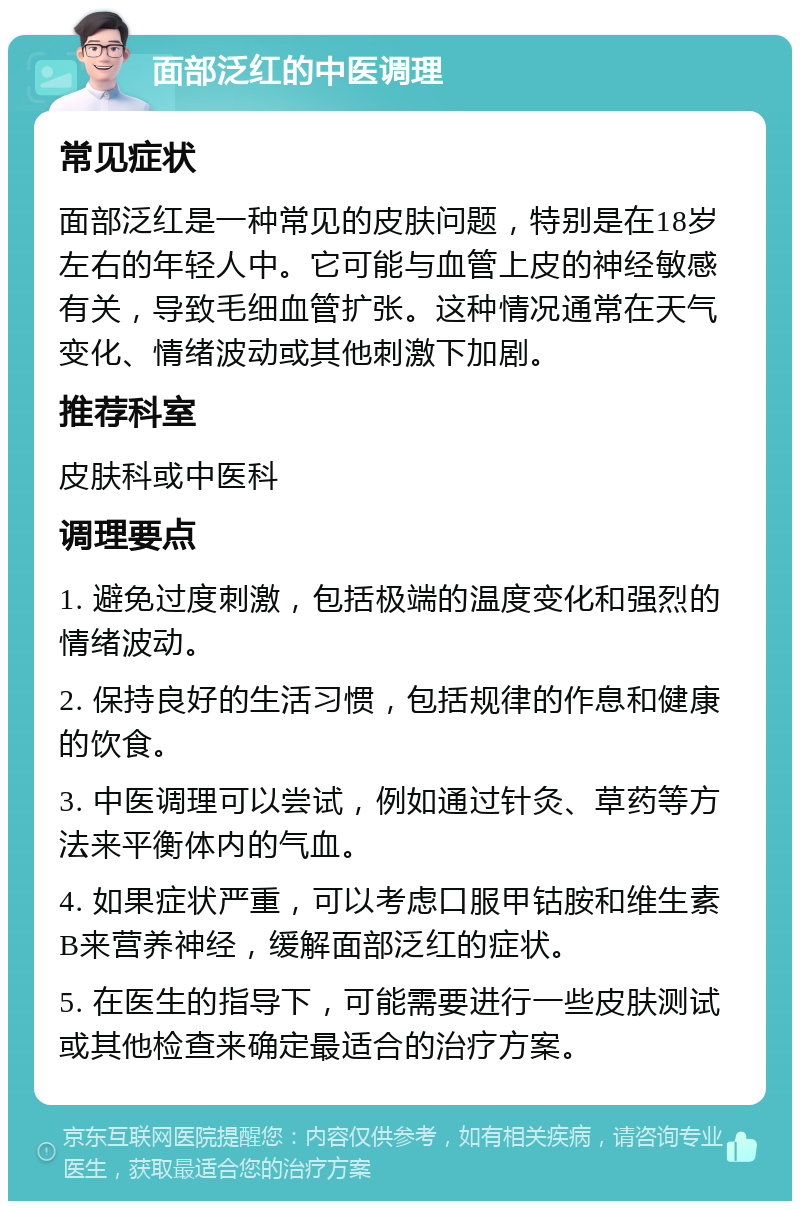 面部泛红的中医调理 常见症状 面部泛红是一种常见的皮肤问题，特别是在18岁左右的年轻人中。它可能与血管上皮的神经敏感有关，导致毛细血管扩张。这种情况通常在天气变化、情绪波动或其他刺激下加剧。 推荐科室 皮肤科或中医科 调理要点 1. 避免过度刺激，包括极端的温度变化和强烈的情绪波动。 2. 保持良好的生活习惯，包括规律的作息和健康的饮食。 3. 中医调理可以尝试，例如通过针灸、草药等方法来平衡体内的气血。 4. 如果症状严重，可以考虑口服甲钴胺和维生素B来营养神经，缓解面部泛红的症状。 5. 在医生的指导下，可能需要进行一些皮肤测试或其他检查来确定最适合的治疗方案。