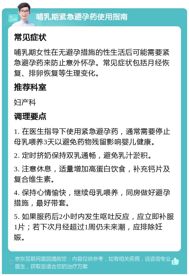 哺乳期紧急避孕药使用指南 常见症状 哺乳期女性在无避孕措施的性生活后可能需要紧急避孕药来防止意外怀孕。常见症状包括月经恢复、排卵恢复等生理变化。 推荐科室 妇产科 调理要点 1. 在医生指导下使用紧急避孕药，通常需要停止母乳喂养3天以避免药物残留影响婴儿健康。 2. 定时挤奶保持双乳通畅，避免乳汁淤积。 3. 注意休息，适量增加高蛋白饮食，补充钙片及复合维生素。 4. 保持心情愉快，继续母乳喂养，同房做好避孕措施，最好带套。 5. 如果服药后2小时内发生呕吐反应，应立即补服1片；若下次月经超过1周仍未来潮，应排除妊娠。