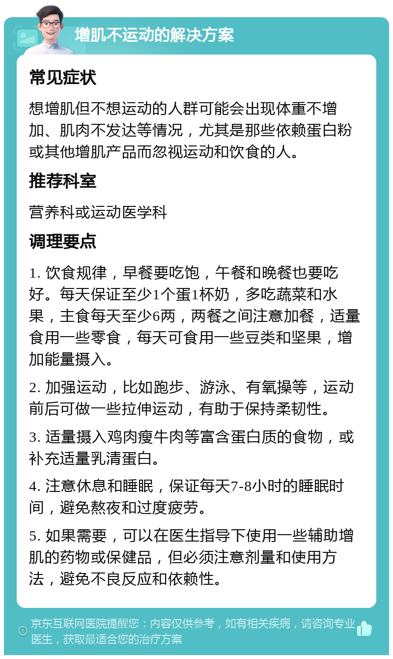 增肌不运动的解决方案 常见症状 想增肌但不想运动的人群可能会出现体重不增加、肌肉不发达等情况，尤其是那些依赖蛋白粉或其他增肌产品而忽视运动和饮食的人。 推荐科室 营养科或运动医学科 调理要点 1. 饮食规律，早餐要吃饱，午餐和晚餐也要吃好。每天保证至少1个蛋1杯奶，多吃蔬菜和水果，主食每天至少6两，两餐之间注意加餐，适量食用一些零食，每天可食用一些豆类和坚果，增加能量摄入。 2. 加强运动，比如跑步、游泳、有氧操等，运动前后可做一些拉伸运动，有助于保持柔韧性。 3. 适量摄入鸡肉瘦牛肉等富含蛋白质的食物，或补充适量乳清蛋白。 4. 注意休息和睡眠，保证每天7-8小时的睡眠时间，避免熬夜和过度疲劳。 5. 如果需要，可以在医生指导下使用一些辅助增肌的药物或保健品，但必须注意剂量和使用方法，避免不良反应和依赖性。