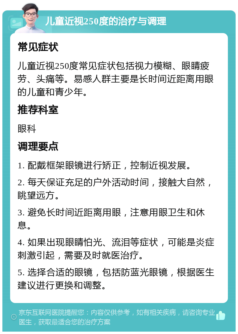 儿童近视250度的治疗与调理 常见症状 儿童近视250度常见症状包括视力模糊、眼睛疲劳、头痛等。易感人群主要是长时间近距离用眼的儿童和青少年。 推荐科室 眼科 调理要点 1. 配戴框架眼镜进行矫正，控制近视发展。 2. 每天保证充足的户外活动时间，接触大自然，眺望远方。 3. 避免长时间近距离用眼，注意用眼卫生和休息。 4. 如果出现眼睛怕光、流泪等症状，可能是炎症刺激引起，需要及时就医治疗。 5. 选择合适的眼镜，包括防蓝光眼镜，根据医生建议进行更换和调整。