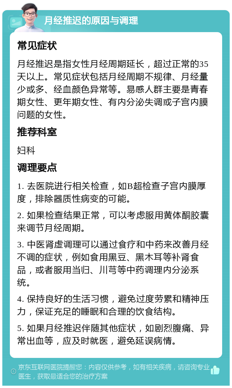 月经推迟的原因与调理 常见症状 月经推迟是指女性月经周期延长，超过正常的35天以上。常见症状包括月经周期不规律、月经量少或多、经血颜色异常等。易感人群主要是青春期女性、更年期女性、有内分泌失调或子宫内膜问题的女性。 推荐科室 妇科 调理要点 1. 去医院进行相关检查，如B超检查子宫内膜厚度，排除器质性病变的可能。 2. 如果检查结果正常，可以考虑服用黄体酮胶囊来调节月经周期。 3. 中医肾虚调理可以通过食疗和中药来改善月经不调的症状，例如食用黑豆、黑木耳等补肾食品，或者服用当归、川芎等中药调理内分泌系统。 4. 保持良好的生活习惯，避免过度劳累和精神压力，保证充足的睡眠和合理的饮食结构。 5. 如果月经推迟伴随其他症状，如剧烈腹痛、异常出血等，应及时就医，避免延误病情。