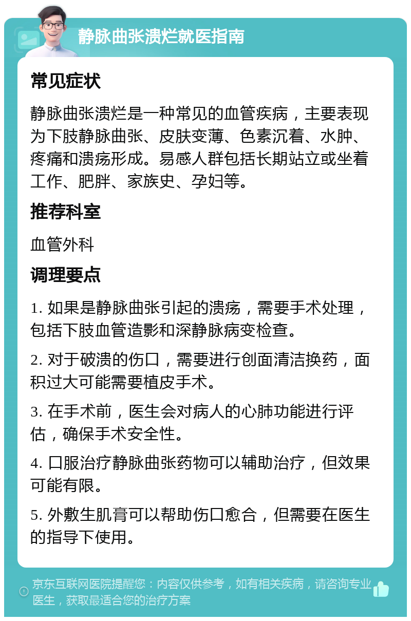 静脉曲张溃烂就医指南 常见症状 静脉曲张溃烂是一种常见的血管疾病，主要表现为下肢静脉曲张、皮肤变薄、色素沉着、水肿、疼痛和溃疡形成。易感人群包括长期站立或坐着工作、肥胖、家族史、孕妇等。 推荐科室 血管外科 调理要点 1. 如果是静脉曲张引起的溃疡，需要手术处理，包括下肢血管造影和深静脉病变检查。 2. 对于破溃的伤口，需要进行创面清洁换药，面积过大可能需要植皮手术。 3. 在手术前，医生会对病人的心肺功能进行评估，确保手术安全性。 4. 口服治疗静脉曲张药物可以辅助治疗，但效果可能有限。 5. 外敷生肌膏可以帮助伤口愈合，但需要在医生的指导下使用。