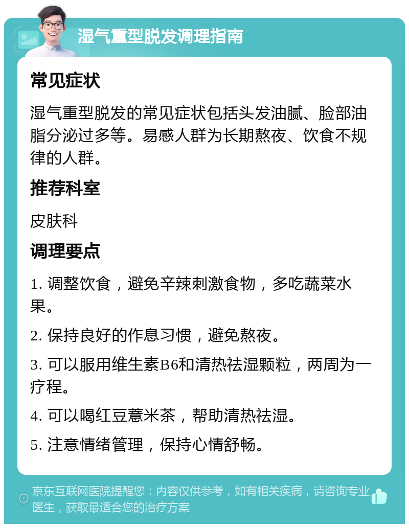 湿气重型脱发调理指南 常见症状 湿气重型脱发的常见症状包括头发油腻、脸部油脂分泌过多等。易感人群为长期熬夜、饮食不规律的人群。 推荐科室 皮肤科 调理要点 1. 调整饮食，避免辛辣刺激食物，多吃蔬菜水果。 2. 保持良好的作息习惯，避免熬夜。 3. 可以服用维生素B6和清热祛湿颗粒，两周为一疗程。 4. 可以喝红豆薏米茶，帮助清热祛湿。 5. 注意情绪管理，保持心情舒畅。